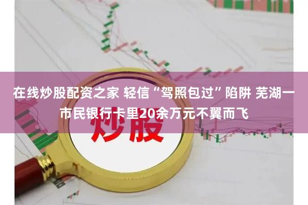 在线炒股配资之家 轻信“驾照包过”陷阱 芜湖一市民银行卡里20余万元不翼而飞