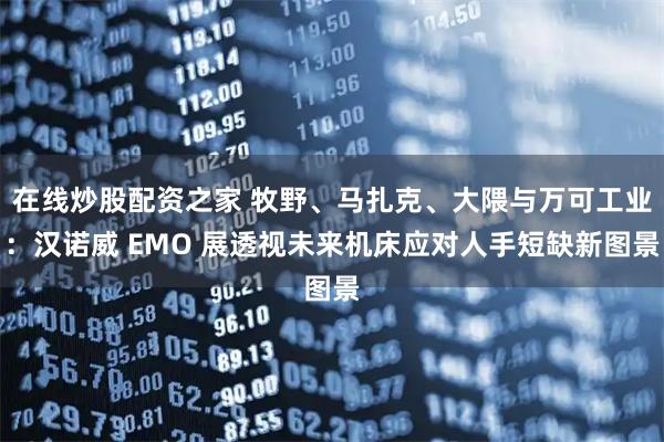 在线炒股配资之家 牧野、马扎克、大隈与万可工业：汉诺威 EMO 展透视未来机床应对人手短缺新图景