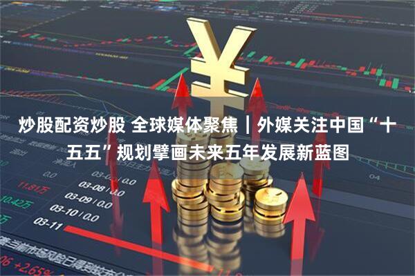 炒股配资炒股 全球媒体聚焦︱外媒关注中国“十五五”规划擘画未来五年发展新蓝图