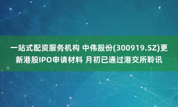 一站式配资服务机构 中伟股份(300919.SZ)更新港股IPO申请材料 月初已通过港交所聆讯