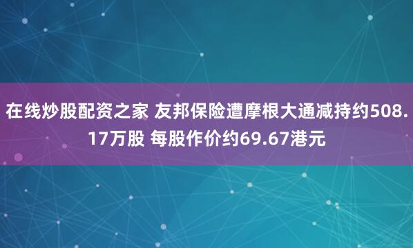 在线炒股配资之家 友邦保险遭摩根大通减持约508.17万股 每股作价约69.67港元