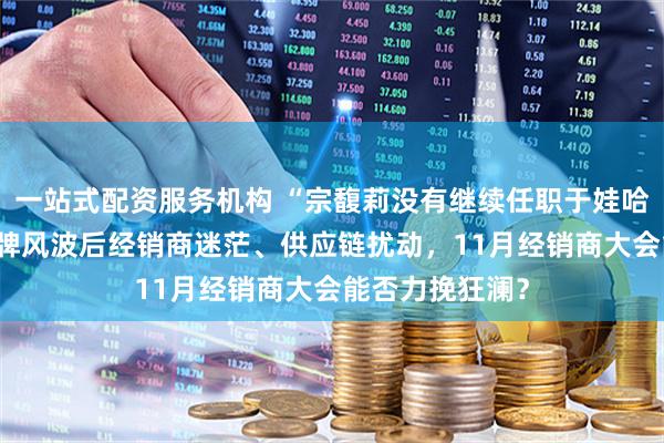 一站式配资服务机构 “宗馥莉没有继续任职于娃哈哈” 娃哈哈品牌风波后经销商迷茫、供应链扰动，11月经销商大会能否力挽狂澜？