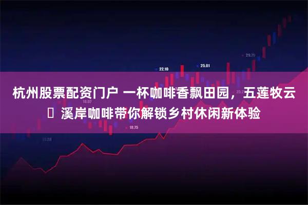 杭州股票配资门户 一杯咖啡香飘田园，五莲牧云・溪岸咖啡带你解锁乡村休闲新体验