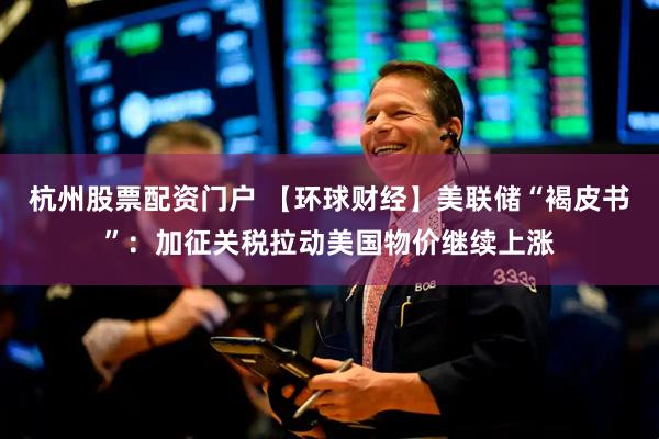 杭州股票配资门户 【环球财经】美联储“褐皮书”：加征关税拉动美国物价继续上涨