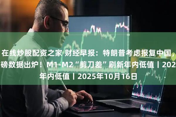 在线炒股配资之家 财经早报：特朗普考虑报复中国，中方回应，重磅数据出炉！M1-M2“剪刀差”刷新年内低值丨2025年10月16日