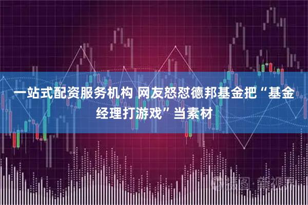 一站式配资服务机构 网友怒怼德邦基金把“基金经理打游戏”当素材