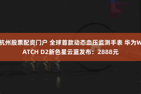杭州股票配资门户 全球首款动态血压监测手表 华为WATCH D2新色星云蓝发布：2888元