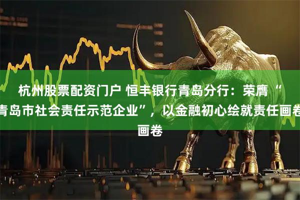 杭州股票配资门户 恒丰银行青岛分行：荣膺 “青岛市社会责任示范企业”，以金融初心绘就责任画卷