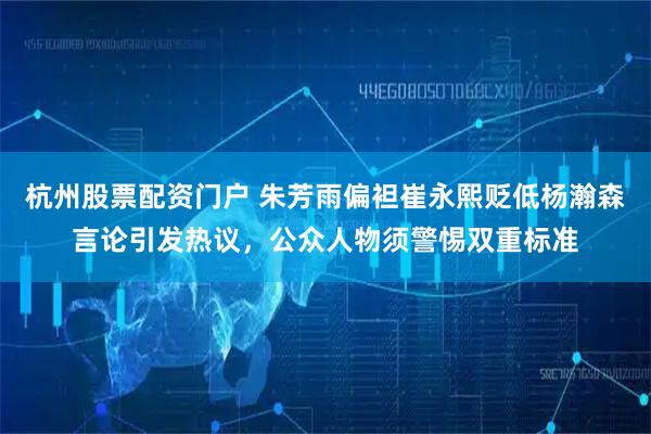 杭州股票配资门户 朱芳雨偏袒崔永熙贬低杨瀚森言论引发热议，公众人物须警惕双重标准