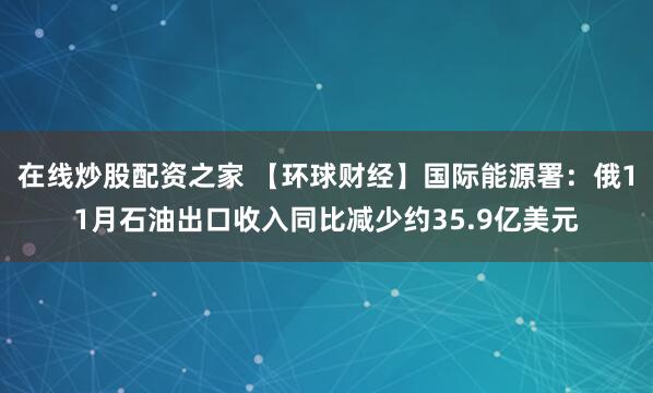 在线炒股配资之家 【环球财经】国际能源署：俄11月石油出口收入同比减少约35.9亿美元