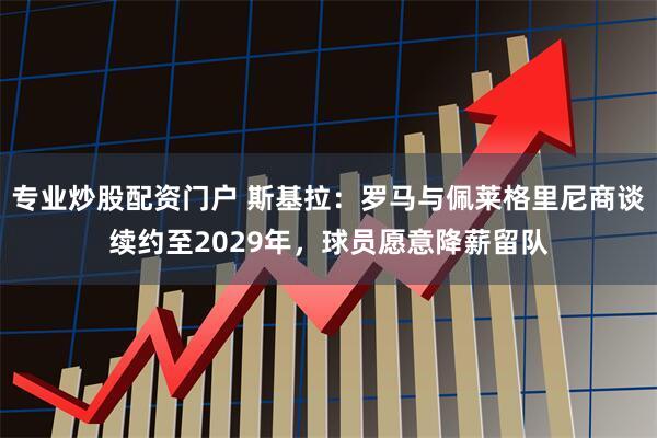 专业炒股配资门户 斯基拉：罗马与佩莱格里尼商谈续约至2029年，球员愿意降薪留队