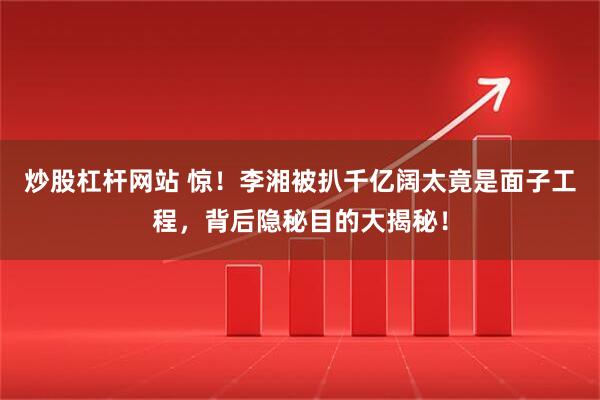 炒股杠杆网站 惊！李湘被扒千亿阔太竟是面子工程，背后隐秘目的大揭秘！