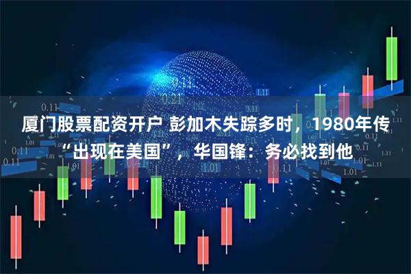 厦门股票配资开户 彭加木失踪多时，1980年传“出现在美国”，华国锋：务必找到他